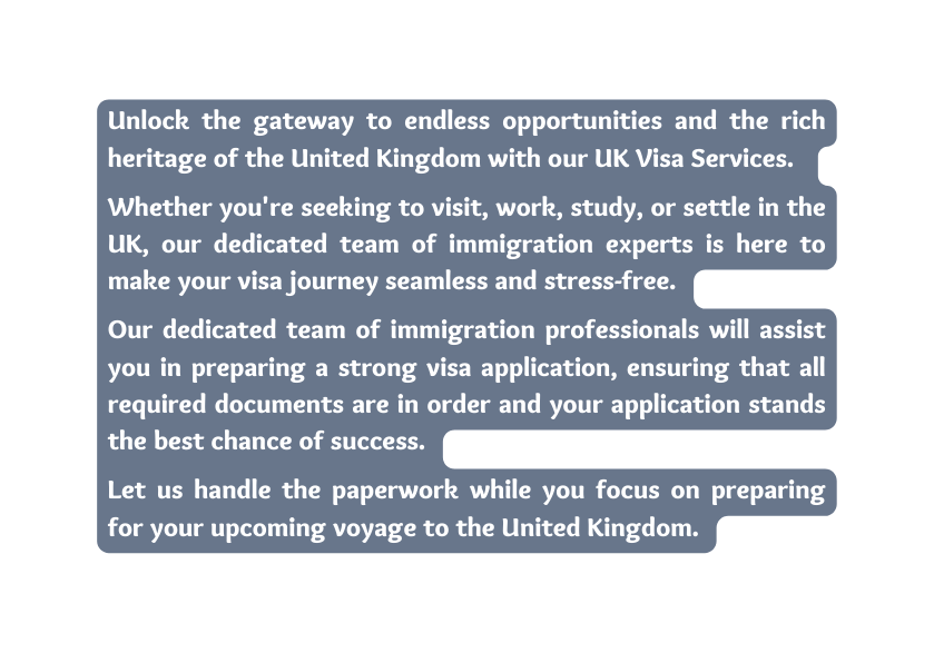 Unlock the gateway to endless opportunities and the rich heritage of the United Kingdom with our UK Visa Services Whether you re seeking to visit work study or settle in the UK our dedicated team of immigration experts is here to make your visa journey seamless and stress free Our dedicated team of immigration professionals will assist you in preparing a strong visa application ensuring that all required documents are in order and your application stands the best chance of success Let us handle the paperwork while you focus on preparing for your upcoming voyage to the United Kingdom