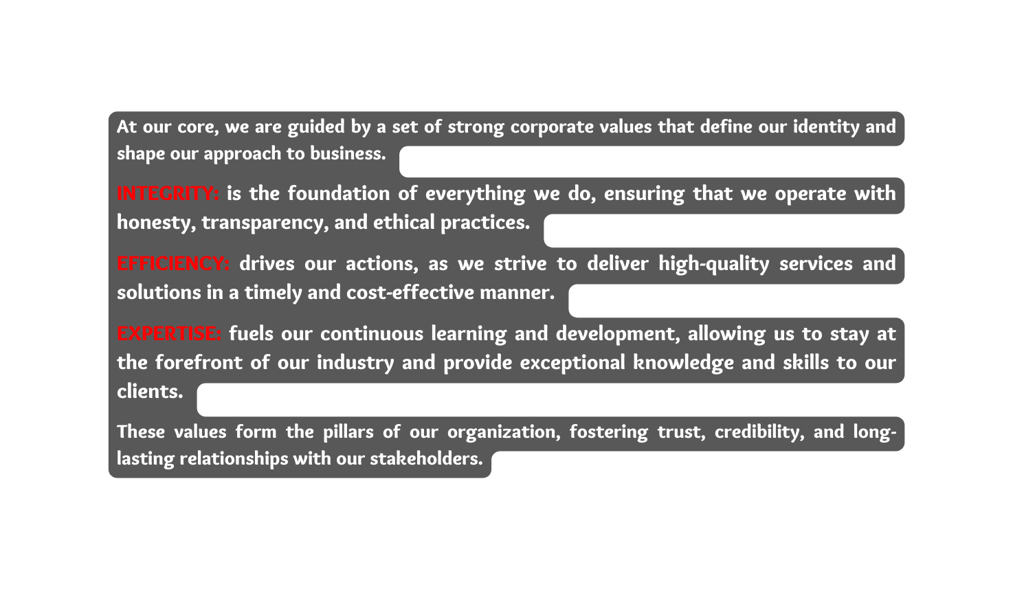 At our core we are guided by a set of strong corporate values that define our identity and shape our approach to business INTEGRITY is the foundation of everything we do ensuring that we operate with honesty transparency and ethical practices EFFICIENCY drives our actions as we strive to deliver high quality services and solutions in a timely and cost effective manner EXPERTISE fuels our continuous learning and development allowing us to stay at the forefront of our industry and provide exceptional knowledge and skills to our clients These values form the pillars of our organization fostering trust credibility and long lasting relationships with our stakeholders