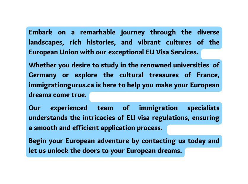 Embark on a remarkable journey through the diverse landscapes rich histories and vibrant cultures of the European Union with our exceptional EU Visa Services Whether you desire to study in the renowned universities of Germany or explore the cultural treasures of France immigrationgurus ca is here to help you make your European dreams come true Our experienced team of immigration specialists understands the intricacies of EU visa regulations ensuring a smooth and efficient application process Begin your European adventure by contacting us today and let us unlock the doors to your European dreams