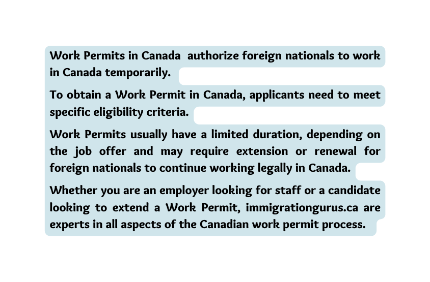 Work Permits in Canada authorize foreign nationals to work in Canada temporarily To obtain a Work Permit in Canada applicants need to meet specific eligibility criteria Work Permits usually have a limited duration depending on the job offer and may require extension or renewal for foreign nationals to continue working legally in Canada Whether you are an employer looking for staff or a candidate looking to extend a Work Permit immigrationgurus ca are experts in all aspects of the Canadian work permit process