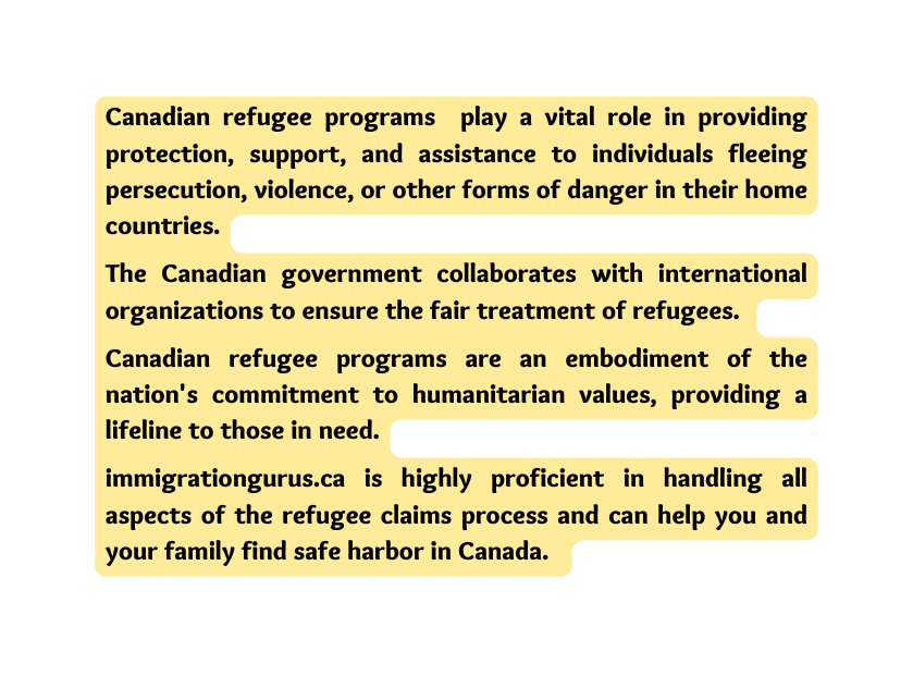 Canadian refugee programs play a vital role in providing protection support and assistance to individuals fleeing persecution violence or other forms of danger in their home countries The Canadian government collaborates with international organizations to ensure the fair treatment of refugees Canadian refugee programs are an embodiment of the nation s commitment to humanitarian values providing a lifeline to those in need immigrationgurus ca is highly proficient in handling all aspects of the refugee claims process and can help you and your family find safe harbor in Canada