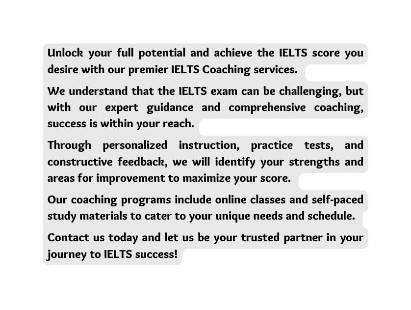 Unlock your full potential and achieve the IELTS score you desire with our premier IELTS Coaching services We understand that the IELTS exam can be challenging but with our expert guidance and comprehensive coaching success is within your reach Through personalized instruction practice tests and constructive feedback we will identify your strengths and areas for improvement to maximize your score Our coaching programs include online classes and self paced study materials to cater to your unique needs and schedule Contact us today and let us be your trusted partner in your journey to IELTS success