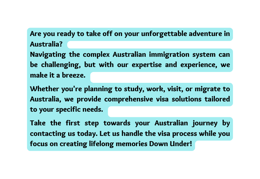 Are you ready to take off on your unforgettable adventure in Australia Navigating the complex Australian immigration system can be challenging but with our expertise and experience we make it a breeze Whether you re planning to study work visit or migrate to Australia we provide comprehensive visa solutions tailored to your specific needs Take the first step towards your Australian journey by contacting us today Let us handle the visa process while you focus on creating lifelong memories Down Under