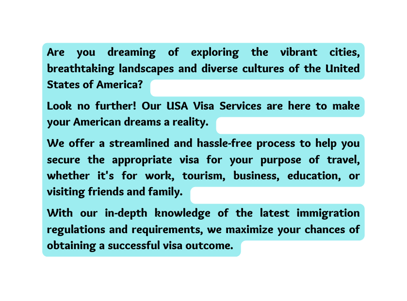 Are you dreaming of exploring the vibrant cities breathtaking landscapes and diverse cultures of the United States of America Look no further Our USA Visa Services are here to make your American dreams a reality We offer a streamlined and hassle free process to help you secure the appropriate visa for your purpose of travel whether it s for work tourism business education or visiting friends and family With our in depth knowledge of the latest immigration regulations and requirements we maximize your chances of obtaining a successful visa outcome
