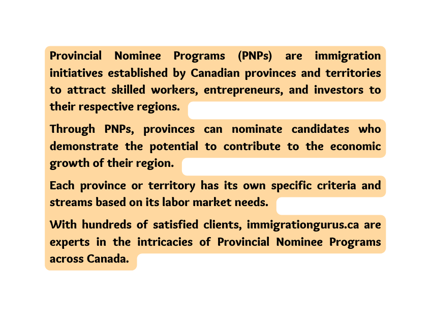 Provincial Nominee Programs PNPs are immigration initiatives established by Canadian provinces and territories to attract skilled workers entrepreneurs and investors to their respective regions Through PNPs provinces can nominate candidates who demonstrate the potential to contribute to the economic growth of their region Each province or territory has its own specific criteria and streams based on its labor market needs With hundreds of satisfied clients immigrationgurus ca are experts in the intricacies of Provincial Nominee Programs across Canada