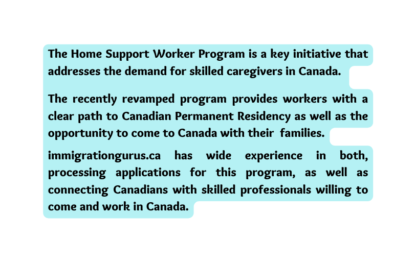 The Home Support Worker Program is a key initiative that addresses the demand for skilled caregivers in Canada The recently revamped program provides workers with a clear path to Canadian Permanent Residency as well as the opportunity to come to Canada with their families immigrationgurus ca has wide experience in both processing applications for this program as well as connecting Canadians with skilled professionals willing to come and work in Canada