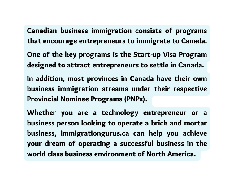 Canadian business immigration consists of programs that encourage entrepreneurs to immigrate to Canada One of the key programs is the Start up Visa Program designed to attract entrepreneurs to settle in Canada In addition most provinces in Canada have their own business immigration streams under their respective Provincial Nominee Programs PNPs Whether you are a technology entrepreneur or a business person looking to operate a brick and mortar business immigrationgurus ca can help you achieve your dream of operating a successful business in the world class business environment of North America
