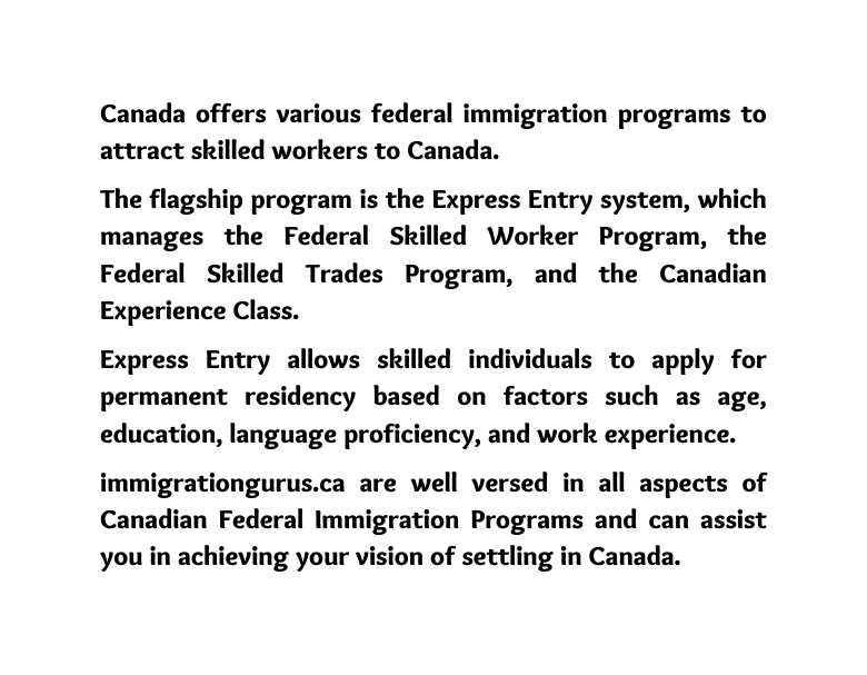 Canada offers various federal immigration programs to attract skilled workers to Canada The flagship program is the Express Entry system which manages the Federal Skilled Worker Program the Federal Skilled Trades Program and the Canadian Experience Class Express Entry allows skilled individuals to apply for permanent residency based on factors such as age education language proficiency and work experience immigrationgurus ca are well versed in all aspects of Canadian Federal Immigration Programs and can assist you in achieving your vision of settling in Canada